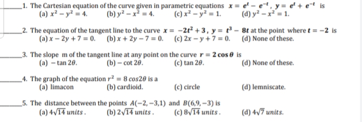 _1. The Cartesian equation of the curve given in parametric equations x = e' – e-t , y = e' + e¬t is
(a) x² – y² = 4.
(c) x² – y² = 1.
(d) y² – x² = 1.
(b) y² – x² = 4.
_2. The equation of the tangent line to the curve x = -2t² + 3, y = t³ – 8t at the point where t = -2 is
(a) x – 2y +7 = 0. (b) x + 2y – 7 = 0. (c) 2x – y + 7 = 0. (d) None of these.
_3. The slope m of the tangent line at any point on the curve r = 2 cos 0 is
(b) – cot 20.
(a) – tan 20.
(c) tan 20.
(d) None of these.
_4. The graph of the equation r² = 8 cos20 is a
(a) limacon
(c) circle
(b) cardioid.
(d) lemniscate.
_5. The distance between the points A(-2, –3,1) and B(6,9,-3) is
(b) 2/14 units .
(a) 4v14 units .
(c) 8/14 units .
(d) 4/7 units.
