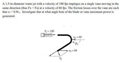 A 1.5-in-diameter water jet with a velocity of 100 fps impinges on a single vane moving in the
same direction (thus Fx = Fu) at a velocity of 60 fps. The friction losses over the vane are such
that v2 = 0.901. Investigate that at what angle beta of the blade or vane maximum power is
generated.
V = 100
M= 60
2 = 60

