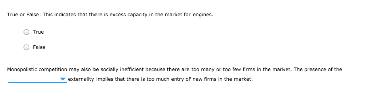 True or False: This indicates that there is excess capacity in the market for engines.
True
False
Monopolistic competition may also be socially inefficient because there are too many or too few firms in the market. The presence of the
externality implies that there is too much entry of new firms in the market.