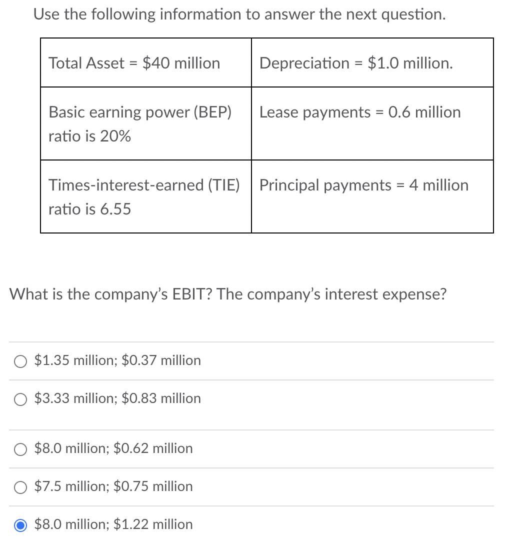 Use the following information to answer the next question.
Total Asset = $40 million
Basic earning power (BEP)
ratio is 20%
Times-interest-earned (TIE) Principal payments = 4 million
ratio is 6.55
$1.35 million; $0.37 million
What is the company's EBIT? The company's interest expense?
$3.33 million; $0.83 million
$8.0 million; $0.62 million
Depreciation = $1.0 million.
$7.5 million; $0.75 million
Lease payments = 0.6 million
$8.0 million; $1.22 million