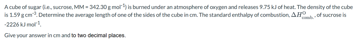 A cube of sugar (i.e., sucrose, MM = 342.30 g mol-¹) is burned under an atmosphere of oxygen and releases 9.75 kJ of heat. The density of the cube
is 1.59 g cm-³. Determine the average length of one of the sides of the cube in cm. The standard enthalpy of combustion, AHO
of sucrose is
comb.'
-2226 kJ mol-¹.
Give your answer in cm and to two decimal places.