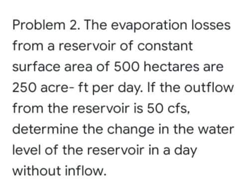 Problem 2. The evaporation losses
from a reservoir of constant
surface area of 500 hectares are
250 acre- ft per day. If the outflow
from the reservoir is 50 cfs,
determine the change in the water
level of the reservoir in a day
without inflow.
