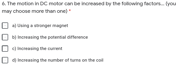 6. The motion in DC motor can be increased by the following factors... (you
may choose more than one) *
a) Using a stronger magnet
b) Increasing the potential difference
c) Increasing the current
d) Increasing the number of turns on the coil
