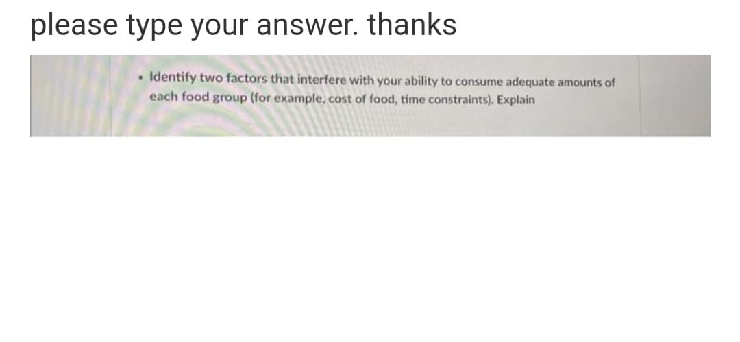 please type your answer. thanks.
• Identify two factors that interfere with your ability to consume adequate amounts of
each food group (for example, cost of food, time constraints). Explain