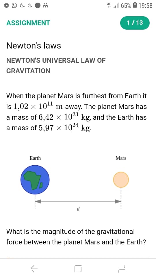 4G l 65% À 19:58
ASSIGNMENT
1/ 13
Newton's laws
NEWTON'S UNIVERSAL LAW OF
GRAVITATION
When the planet Mars is furthest from Earth it
is 1,02 x 10 m away. The planet Mars has
a mass of 6,42 × 10ª kg, and the Earth has
a mass of 5,97 × 1024 kg.
Earth
Mars
d
What is the magnitude of the gravitational
force between the planet Mars and the Earth?
