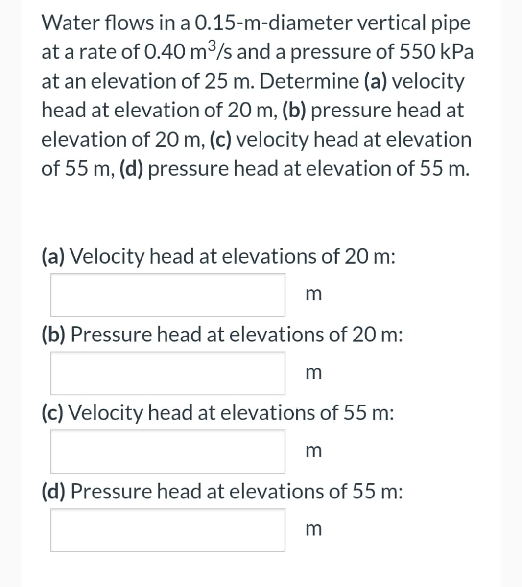 Water flows in a 0.15-m-diameter vertical pipe
at a rate of 0.40 m³/s and a pressure of 550 kPa
at an elevation of 25 m. Determine (a) velocity
head at elevation of 20 m, (b) pressure head at
elevation of 20 m, (c) velocity head at elevation
of 55 m, (d) pressure head at elevation of 55 m.
(a) Velocity head at elevations of 20 m:
m
(b) Pressure head at elevations of 20 m:
m
(c) Velocity head at elevations of 55 m:
m
(d) Pressure head at elevations of 55 m:
m