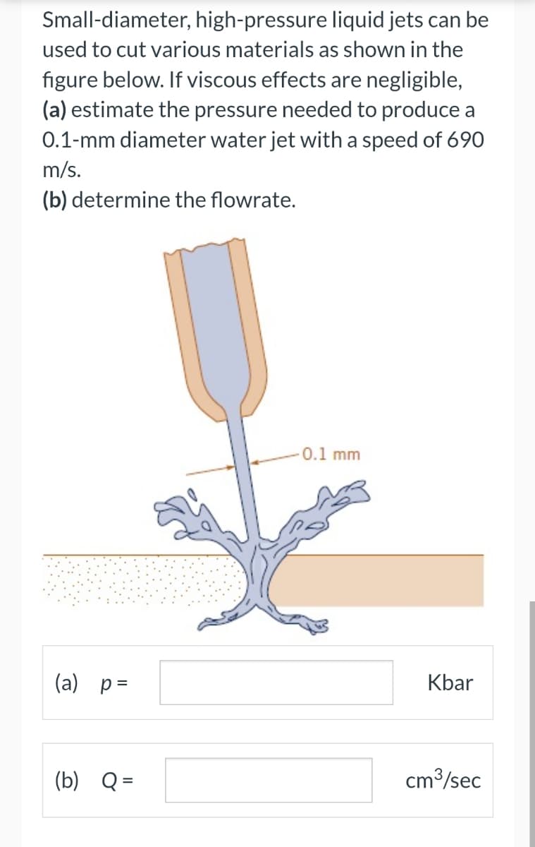 Small-diameter, high-pressure
liquid jets can be
used to cut various materials as shown in the
figure below. If viscous effects are negligible,
(a) estimate the pressure needed to produce a
0.1-mm diameter water jet with a speed of 690
m/s.
(b) determine the flowrate.
(a) p =
(b) Q =
0.1 mm
Kbar
cm³/sec