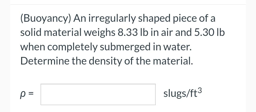 (Buoyancy) An irregularly shaped piece of a
solid material weighs 8.33 lb in air and 5.30 lb
when completely submerged in water.
Determine the density of the material.
p=
slugs/ft³