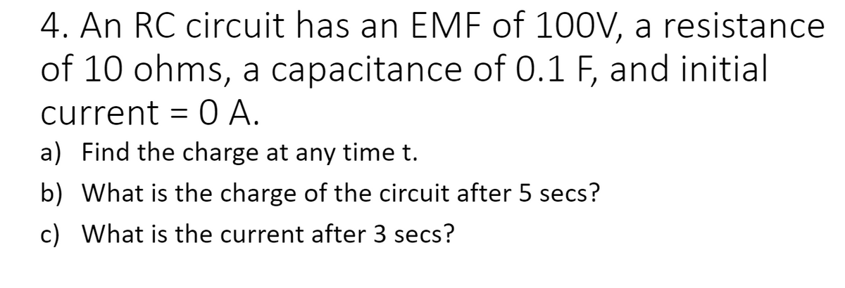 4. An RC circuit has an EMF of 100V, a resistance
of 10 ohms, a capacitance of 0.1 F, and initial
current = 0 A.
a) Find the charge at any time t.
b) What is the charge of the circuit after 5 secs?
c) What is the current after 3 secs?