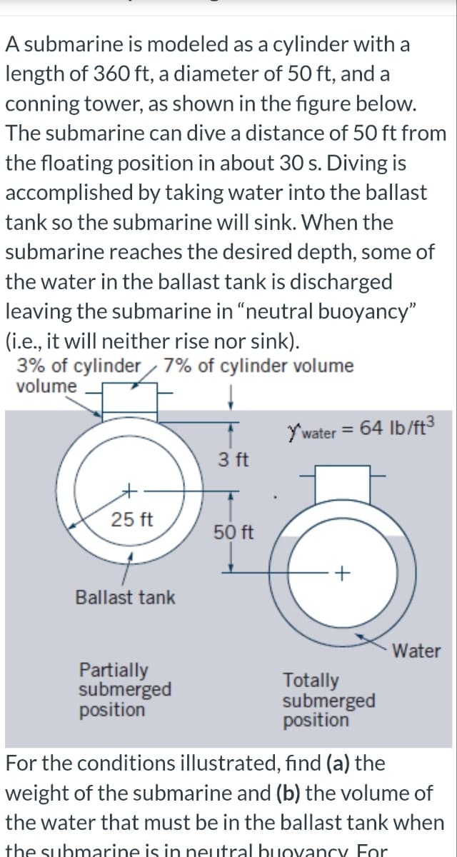 A submarine is modeled as a cylinder with a
length of 360 ft, a diameter of 50 ft, and a
conning tower, as shown in the figure below.
The submarine can dive a distance of 50 ft from
the floating position in about 30 s. Diving is
accomplished by taking water into the ballast
tank so the submarine will sink. When the
submarine reaches the desired depth, some of
the water in the ballast tank is discharged
leaving the submarine in "neutral buoyancy"
(i.e., it will neither rise nor sink).
3% of cylinder 7% of cylinder volume
volume
25 ft
Ballast tank
Partially
submerged
position
3 ft
50 ft
Y'water = : 64 lb/ft³
Totally
submerged
position
Water
For the conditions illustrated, find (a) the
weight of the submarine and (b) the volume of
the water that must be in the ballast tank when
the submarine is in neutral buoyancy For