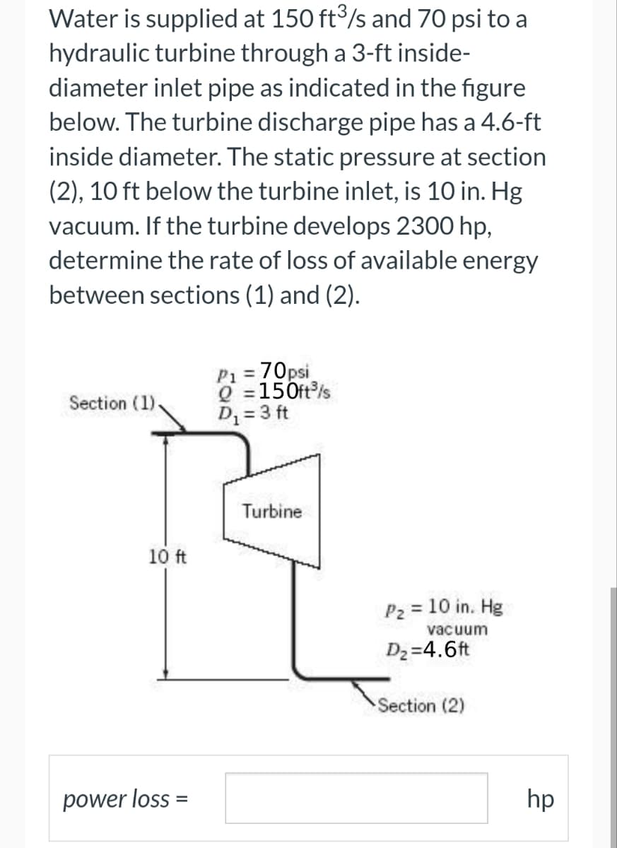 Water is supplied at 150 ft3/s and 70 psi to a
hydraulic turbine through a 3-ft inside-
diameter inlet pipe as indicated in the figure
below. The turbine discharge pipe has a 4.6-ft
inside diameter. The static pressure at section
(2), 10 ft below the turbine inlet, is 10 in. Hg
vacuum. If the turbine develops 2300 hp,
determine the rate of loss of available energy
between sections (1) and (2).
Section (1),
10 ft
power loss =
P1 =
= 70psi
Q = 150ft³/s
D₁ = 3 ft
Turbine
P₂ = 10 in. Hg
vacuum
D₂=4.6ft
Section (2)
hp