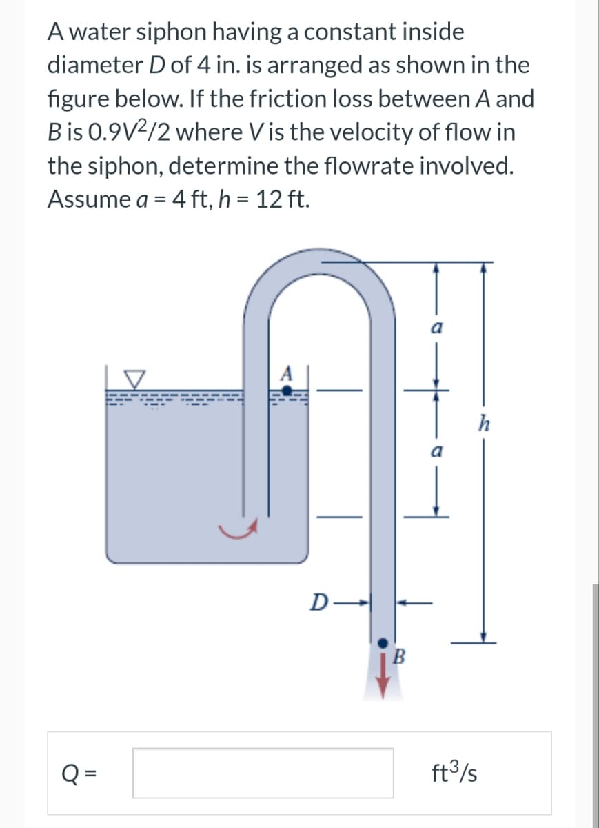 A water siphon having a constant inside
diameter D of 4 in. is arranged as shown in the
figure below. If the friction loss between A and
B is 0.9V2/2 where Vis the velocity of flow in
the siphon, determine the flowrate involved.
Assume a = 4 ft, h = 12 ft.
Q =
D
B
ft³/s