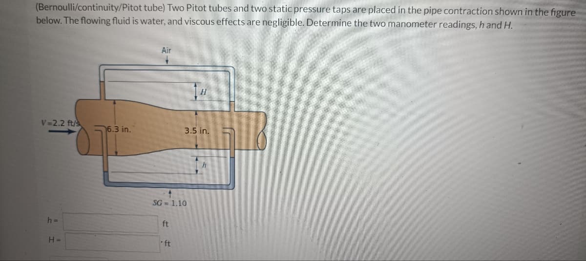 (Bernoulli/continuity/Pitot tube) Two Pitot tubes and two static pressure taps are placed in the pipe contraction shown in the figure
below. The flowing fluid is water, and viscous effects are negligible. Determine the two manometer readings, h and H.
V=2.2 ft/s
h=
H=
6.3 in.
Air
SG= 1.10
ft
•ft
H
3.5 in.
h