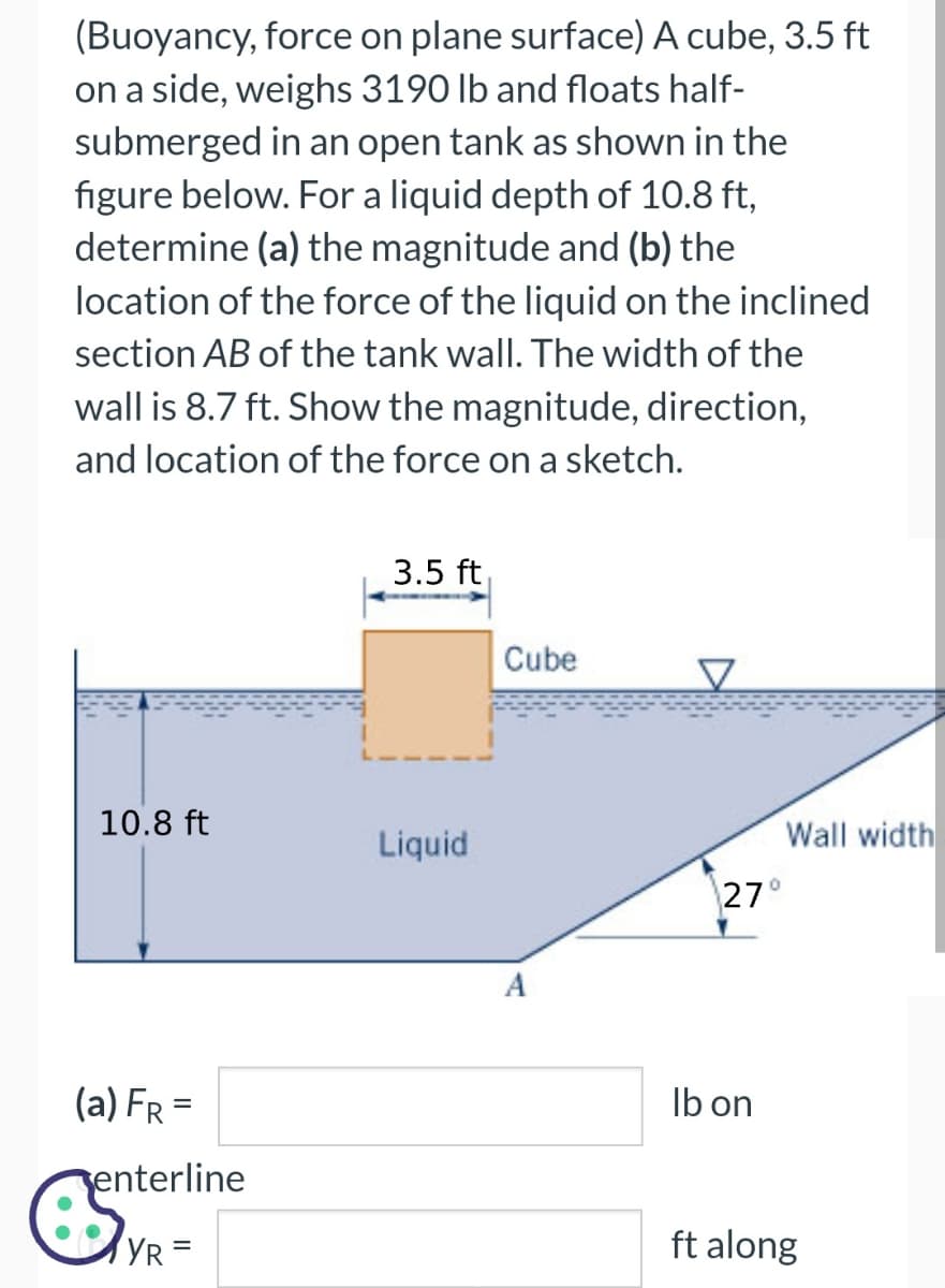 (Buoyancy, force on plane surface) A cube, 3.5 ft
on a side, weighs 3190 lb and floats half-
submerged in an open tank as shown in the
figure below. For a liquid depth of 10.8 ft,
determine (a) the magnitude and (b) the
location of the force of the liquid on the inclined
section AB of the tank wall. The width of the
wall is 8.7 ft. Show the magnitude, direction,
and location of the force on a sketch.
10.8 ft
(a) FR =
enterline
est
YR =
3.5 ft
Liquid
Cube
A
27°
lb on
Wall width
ft along