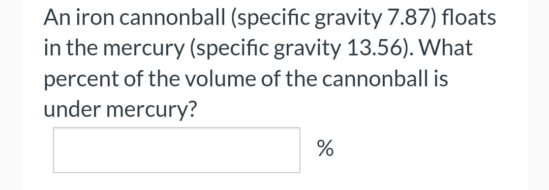 An iron cannonball (specific gravity 7.87) floats
in the mercury (specific gravity 13.56). What
percent of the volume of the cannonball is
under mercury?
%