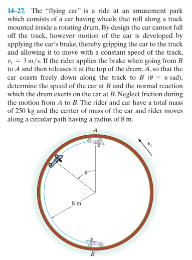 14-27. The "flying car" is a ride at an amusement park
which consists of a car having wheels that roll along a track
mounted inside a rotating drum. By design the car cannot fall
off the track, however motion of the car is developed by
applying the car's brake, thereby gripping the car to the track
and allowing it to move with a constant speed of the track,
v, = 3 m/s. If the rider applies the brake when going from B
to A and then releases it at the top of the drum, A, so that the
car coasts freely down along the track to B (0 = 7 rad),
determine the speed of the car at B and the normal reaction
which the drum exerts on the car at B. Neglect friction during
the motion from A to B. The rider and car have a total mass
of 250 kg and the center of mass of the car and rider moves
along a circular path having a radius of 8 m.
8 m
