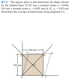 R7-7. The square plate is deformed into the shape shown
by the dashed lines. If DC has a normal strain e,-0.004,
DA has a normal strain e, -0.005 and at D, yy-0.02 rad,
determine the average normal strain along diagonal CA.
600 mm-
B'
600 mm
