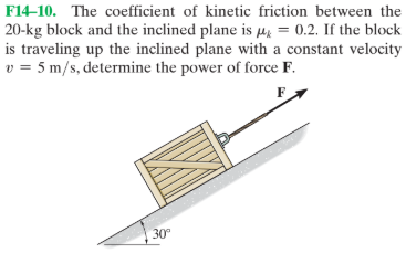 F14–10. The coefficient of kinetic friction between the
20-kg block and the inclined plane is He = 0.2. If the block
is traveling up the inclined plane with a constant velocity
v = 5 m/s, determine the power of force F.
30
