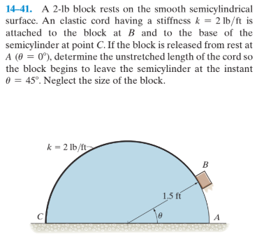 14-41. A 2-lb block rests on the smooth semicylindrical
surface. An elastic cord having a stiffness k = 2 lb/ft is
attached to the block at B and to the base of the
semicylinder at point C. If the block is released from rest at
A (0 = 0°), determine the unstretched length of the cord so
the block begins to leave the semicylinder at the instant
0 = 45°. Neglect the size of the block.
k = 2 lb/ft
1.5 fí
