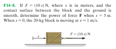 F14-8. If F = (10 s) N, where s is in meters, and the
contact surface between the block and the ground is
smooth, determine the power of force F when s = 5 m.
When s = 0, the 20-kg block is moving at v=1 m/s.
F = (10 s) N
