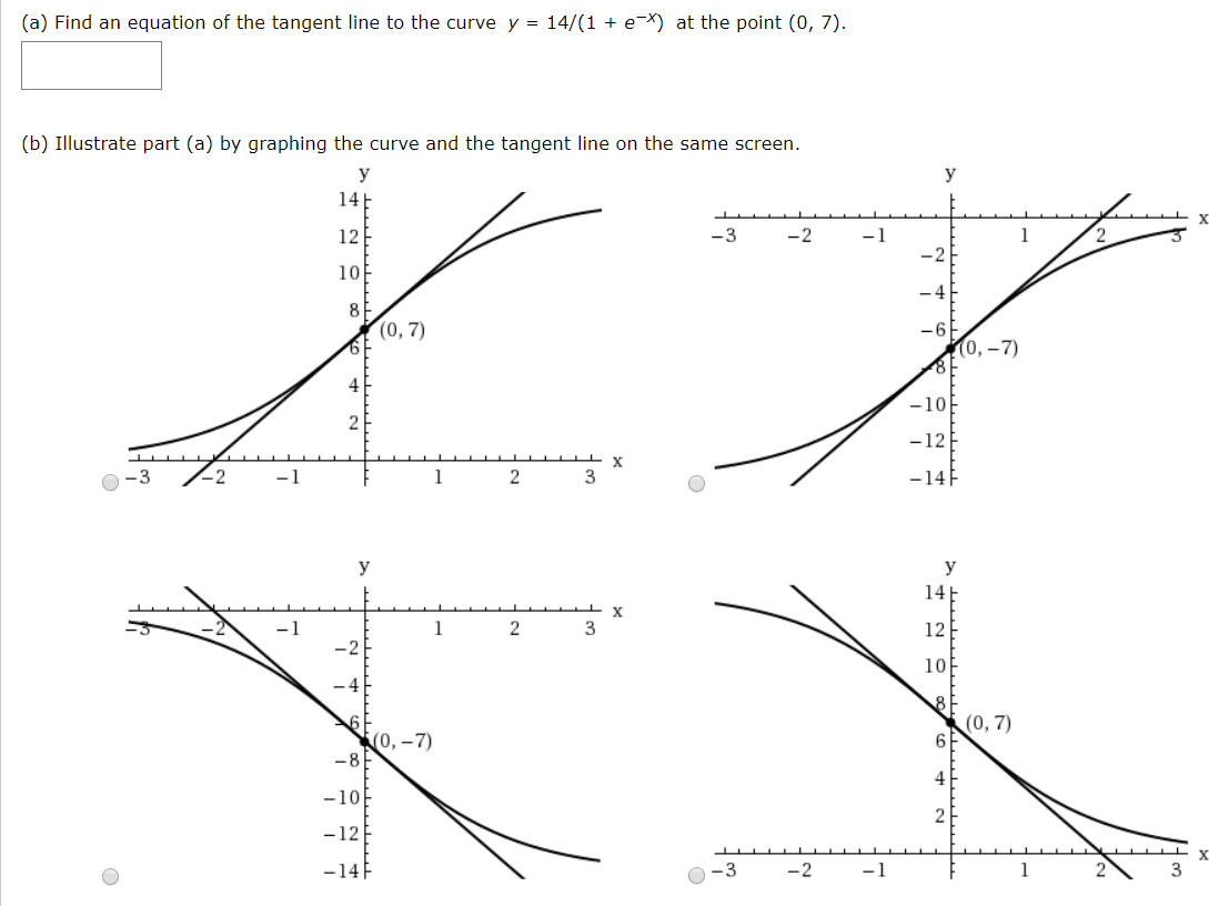 (a) Find an equation of the tangent line to the curve y = 14/(1 + e-X) at the point (0, 7).
(b) Illustrate part (a) by graphing the curve and the tangent line on the same screen.
y
У
14
12
-3
-2
-1
10
(0, 7)
(0,–7)
-10
-12
-3
-2
-1
3
-14F
y
У
14E
х
3
12
10
(0, 7)
(0, – 7)
-10
-12
-14F
-3
-2
-1
1
