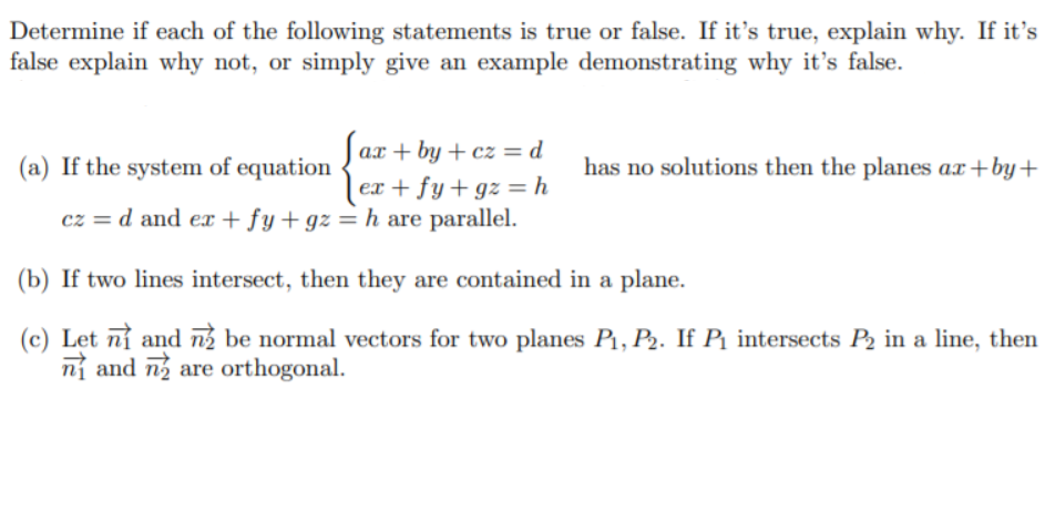 Determine if each of the following statements is true or false. If it's true, explain why. If it's
false explain why not, or simply give an example demonstrating why it's false.
ax + by + cz= d
(a) If the system of equation
has no solutions then the planes ax+by+
ex + fy+ gz = h
cz = d and e + fy+ gz = h are parallel.
(b) If two lines intersect, then they are contained in a plane.
(c) Let nỉ and ng be normal vectors for two planes P1, P2. If Pq intersects P2 in a line, then
ní and n are orthogonal.
