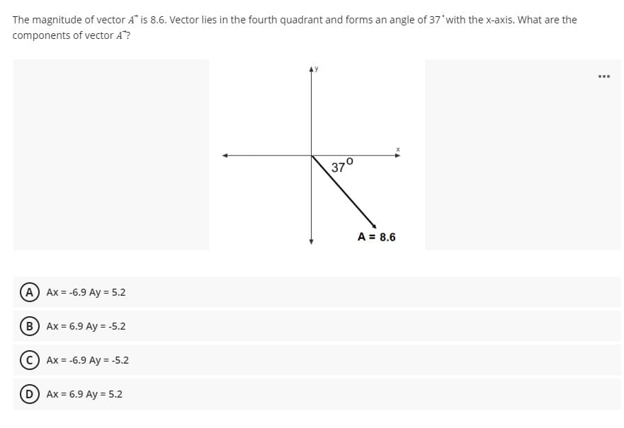 The magnitude of vector A" is 8.6. Vector lies in the fourth quadrant and forms an angle of 37'with the x-axis. What are the
components of vector A"?
...
370
A = 8.6
A) Ax = -6.9 Ay = 5.2
B Ax = 6.9 Ay = -5.2
с) Ах %3-6.9 Аy 3 -5.2
D Ax = 6.9 Ay = 5.2
