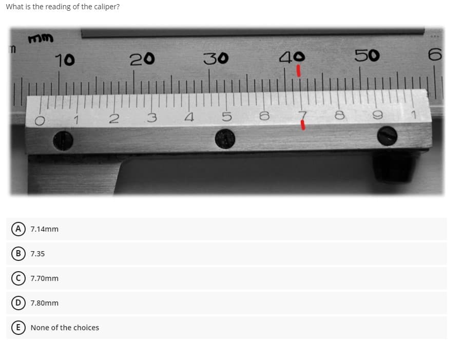 What is the reading of the caliper?
10
20
30
40
50
2 3
4 5 6
8
A) 7.14mm
B 7.35
7.70mm
D) 7.80mm
E None of the choices
