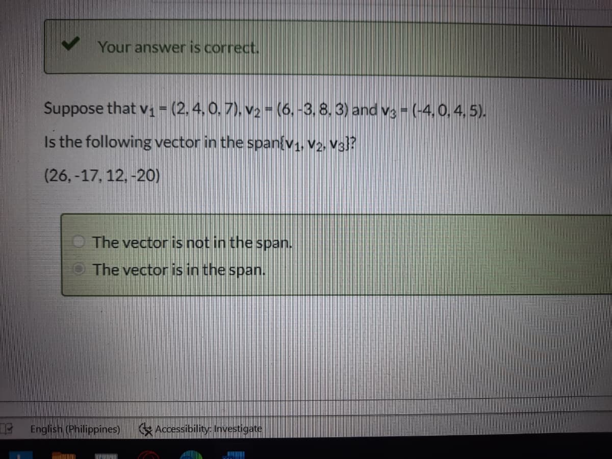 Your answer is correct.
Suppose that vi = (2.4. 0. 7), v2 = (6, -3, 8. 3) and va - (-4,0, 4, 5).
Is the following vector in the span(v,, v2, Va)?
(26,-17, 12, -20)
The vector is not in the span.
The vector is in the span.
English (Philippines)
K Accessibility: Investigate
