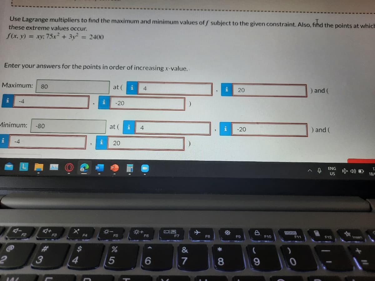 Use Lagrange multipliers to find the maximum and minimum values of f subject to the given constraint. Also, fihd the points at which
these extreme values occur.
f(x, y)
= xy; 75x + 3y2
= 2400
Enter your answers for the points in order of increasing x-value..
Maximum:
80
at (
4.
20
) and (
-4
-20
Minimum:
-80
at (
i
4
i
-20
) and (
-4
20
ENG
12
US
18/
F3
F4
F5
F6
F7
F10
FB
F9
F11
F12
Insert
23
&
4.
5
6.
8
144
