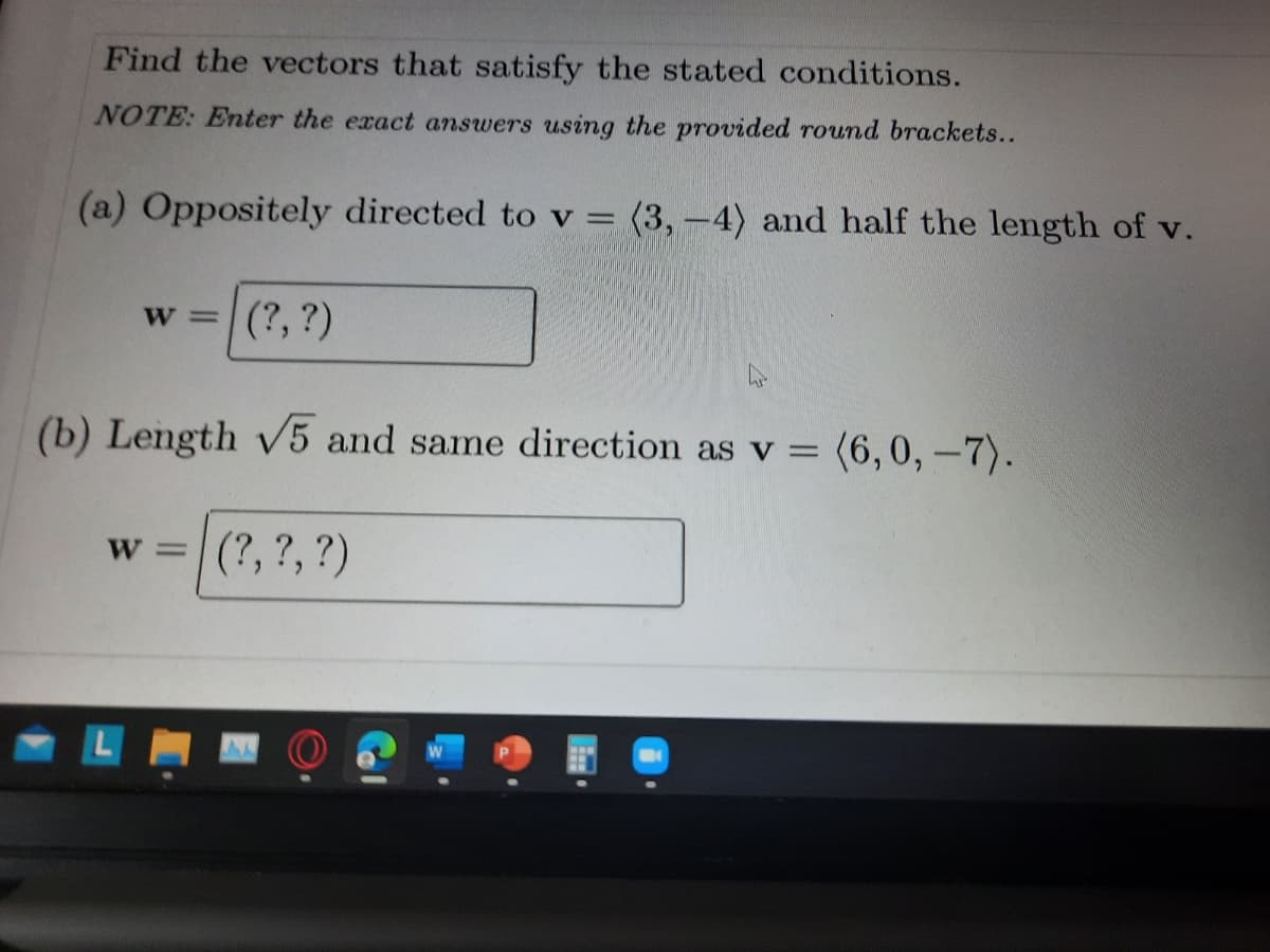 Find the vectors that satisfy the stated conditions.
NOTE: Enter the exact answers using the provided round brackets..
(a) Oppositely directed to v = (3, –4) and half the length of v.
W =
(?, ?)
(b) Length v5 and same direction as v = (6,0, –7).
W =
w =|(?, ?, ?)
