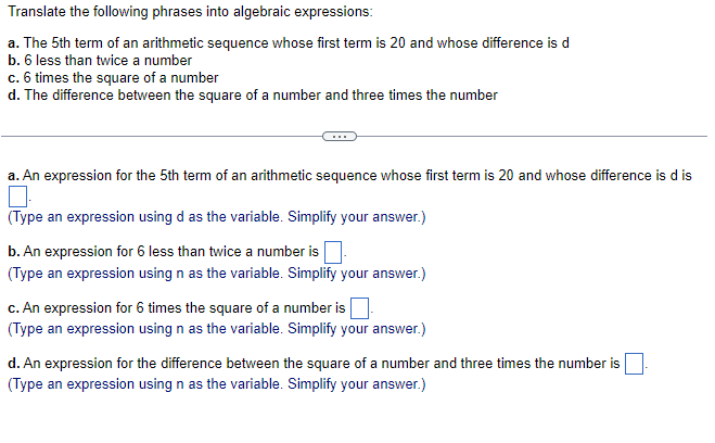 Translate the following phrases into algebraic expressions:
a. The 5th term of an arithmetic sequence whose first term is 20 and whose difference is d
b. 6 less than twice a number
c. 6 times the square of a number
d. The difference between the square of a number and three times the number
a. An expression for the 5th term of an arithmetic sequence whose first term is 20 and whose difference is d is
(Type an expression using d as the variable. Simplify your answer.)
b. An expression for 6 less than twice a number is
(Type an expression using n as the variable. Simplify your answer.)
c. An expression for 6 times the square of a number is
(Type an expression using n as the variable. Simplify your answer.)
d. An expression for the difference between the square of a number and three times the number is
(Type an expression using n as the variable. Simplify your answer.)