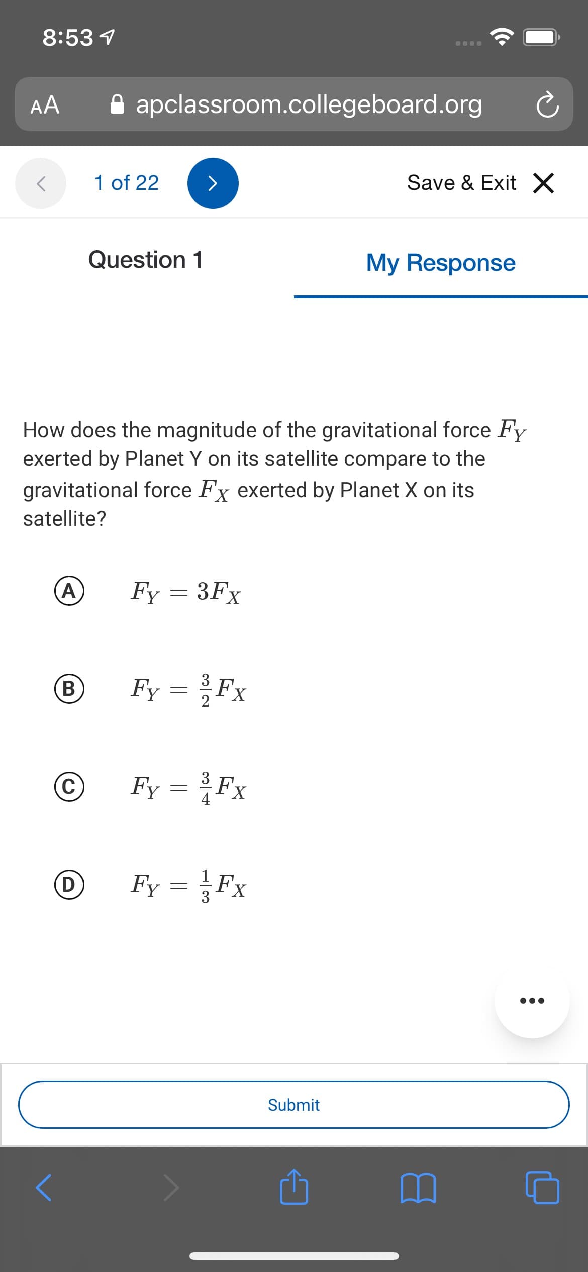 8:53 1
AA
A apclassroom.collegeboard.org
1 of 22
Save & Exit X
Question 1
My Response
How does the magnitude of the gravitational force Fy
exerted by Planet Y on its satellite compare to the
gravitational force Fx exerted by Planet X on its
satellite?
A)
Fy = 3Fx
B
Fy = Fx
C
Fy = Fx
(D
Fy = Fx
Submit

