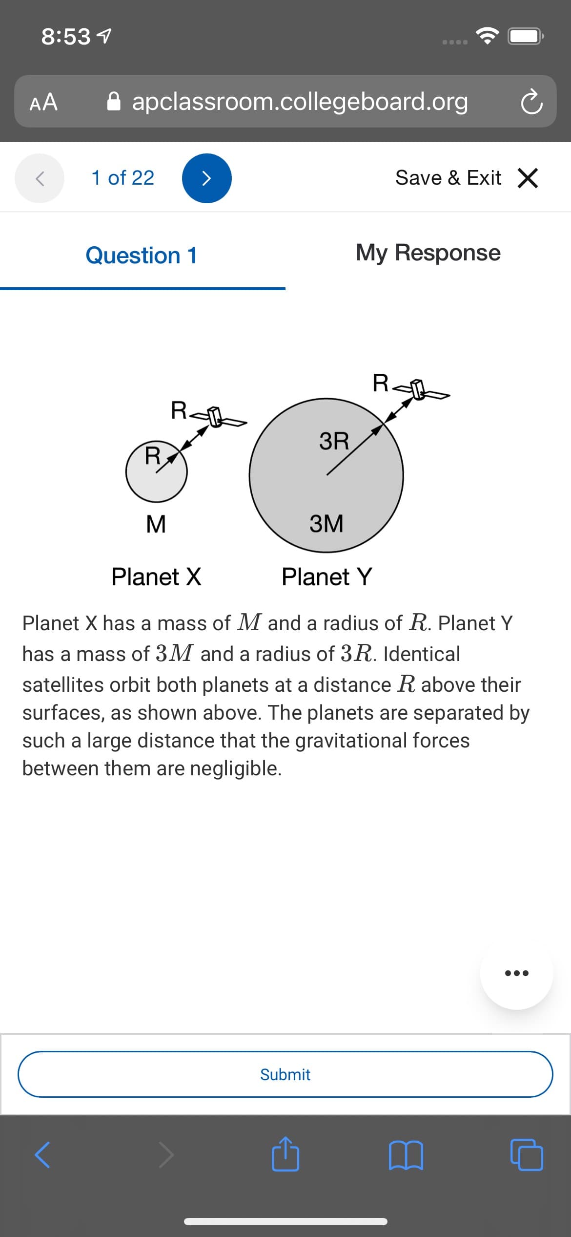 8:53 1
AA
A apclassroom.collegeboard.org
1 of 22
Save & Exit X
Question 1
My Response
R<
R<
3R
R
3M
Planet X
Planet Y
Planet X has a mass of M and a radius of R. Planet Y
has a mass of 3M and a radius of 3R. Identical
satellites orbit both planets at a distance R above their
surfaces, as shown above. The planets are separated by
such a large distance that the gravitational forces
between them are negligible.
Submit

