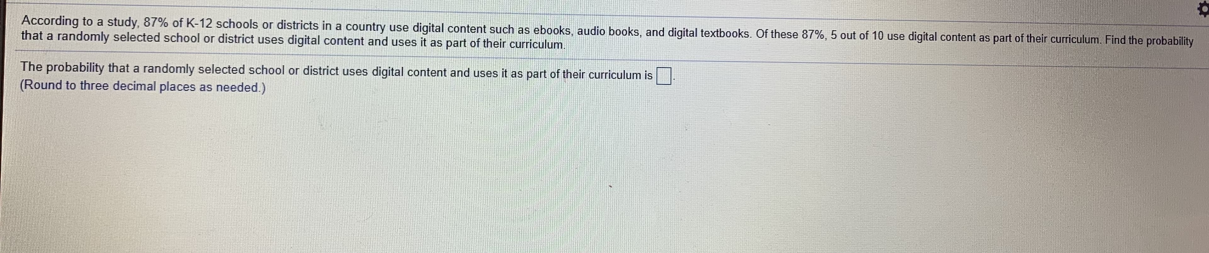 According to a study, 87% of K-12 schools or districts in a country use digital content such as ebooks, audio books, and digital textbooks. Of these 87%, 5 out of 10 use digital content as part of their curriculum. Find the probability
that a randomly selected school or district uses digital content and uses it as part of their curriculum.
The probability that a randomly selected school or district uses digital content and uses it as part of their curriculum is.
(Round to three decimal places as needed.)
