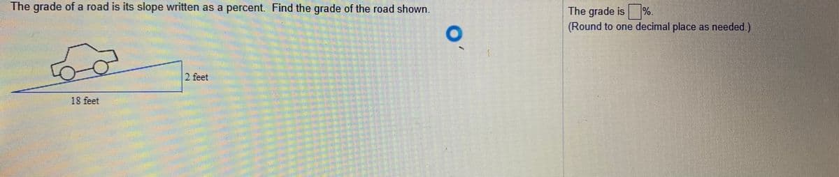 The grade of a road is its slope written as a percent. Find the grade of the road shown.
The grade is %.
(Round to one decimal place as needed.)
2 feet
18 feet
