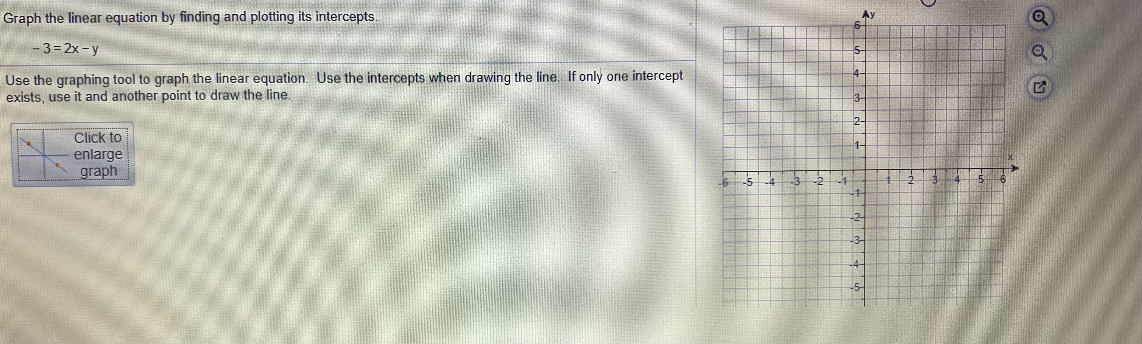 Graph the linear equation by finding and plotting its intercepts.
- 3= 2x- y
Use the graphing tool to graph the linear equation. Use the intercepts when drawing the line. If only one intercept
exists, use it and another point to draw the line.
