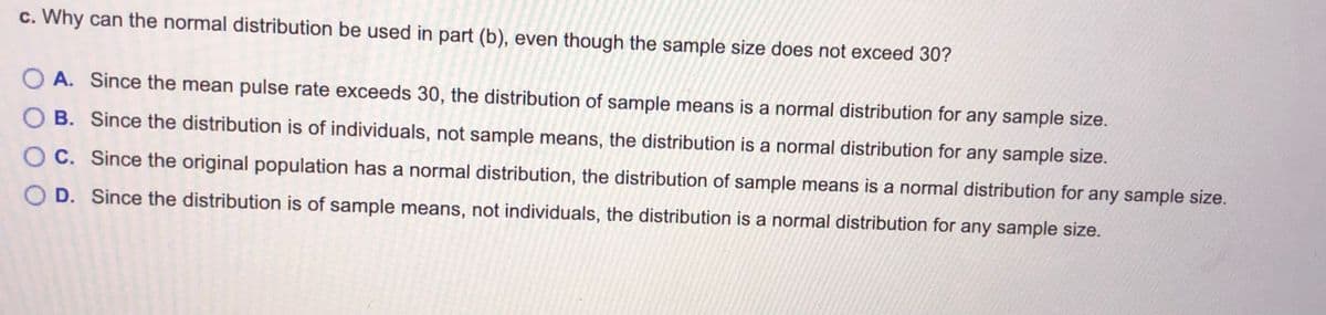 c. Why can the normal distribution be used in part (b), even though the sample size does not exceed 30?
O A. Since the mean pulse rate exceeds 30, the distribution of sample means is a normal distribution for any sample size.
B. Since the distribution is of individuals, not sample means, the distribution is a normal distribution for any sample size.
O C. Since the original population has a normal distribution, the distribution of sample means is a normal distribution for any sample size.
D. Since the distribution is of sample means, not individuals, the distribution is a normal distribution for any sample size.
