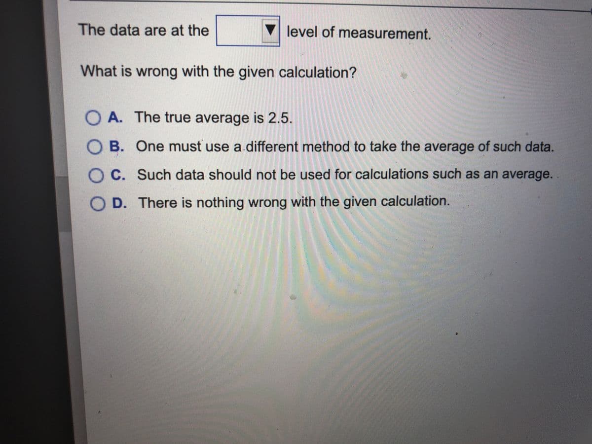 The data are at the
▼level of measurement.
What is wrong with the given calculation?
O A. The true average is 2.5.
B. One must use a different method to take the average of such data.
C. Such data should not be used for calculations such as an average.
D. There is nothing wrong with the given calculation.
