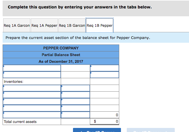 Complete this question by entering your answers in the tabs below.
Req 1A Garcon Req 1A Pepper Req 1B Garcon Req 18 Pepper
Prepare the current asset section of the balance sheet for Pepper Company.
PEPPER COMPANY
Partial Balance Sheet
As of December 31, 2017
Inventories:
Total current assets
$
