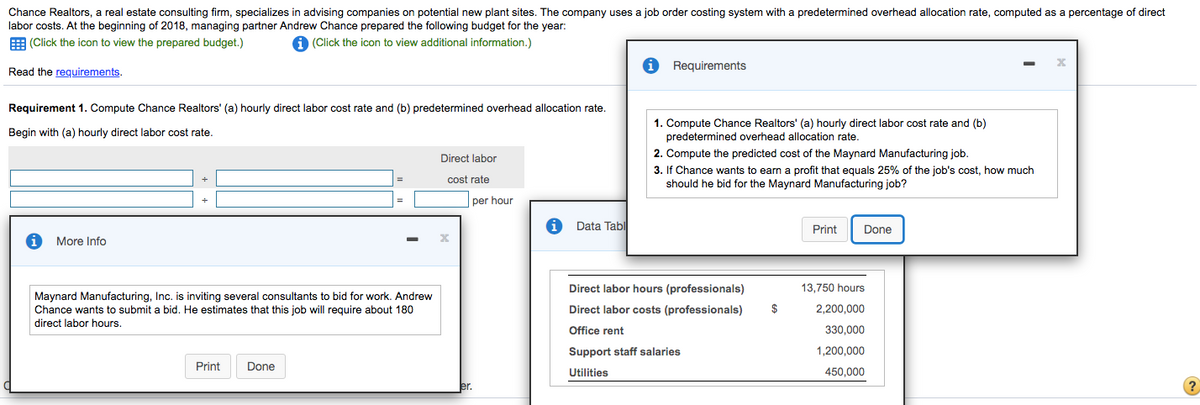 Chance Realtors, a real estate consulting firm, specializes in advising companies on potential new plant sites. The company uses a job order costing system with a predetermined overhead allocation rate, computed as a percentage of direct
labor costs. At the beginning of 2018, managing partner Andrew Chance prepared the following budget for the year:
E (Click the icon to view the prepared budget.)
A (Click the icon to view additional information.)
Requirements
Read the requirements.
Requirement 1. Compute Chance Realtors' (a) hourly direct labor cost rate and (b) predetermined overhead allocation rate.
1. Compute Chance Realtors' (a) hourly direct labor cost rate and (b)
predetermined overhead allocation rate.
2. Compute the predicted cost of the Maynard Manufacturing job.
3. If Chance wants to earn a profit that equals 25% of the job's cost, how much
should he bid for the Maynard Manufacturing job?
Begin with (a) hourly direct labor cost rate.
Direct labor
cost rate
per hour
Data Tabl
Print
Done
More Info
Direct labor hours (professionals)
13,750 hours
Maynard Manufacturing, Inc. is inviting several consultants to bid for work. Andrew
Chance wants to submit a bid. He estimates that this job will require about 180
direct labor hours.
Direct labor costs (professionals)
$
2,200,000
Office rent
330,000
Support staff salaries
1,200,000
Print
Done
Utilities
450,000
