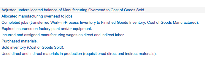 Adjusted underallocated balance of Manufacturing Overhead to Cost of Goods Sold.
Allocated manufacturing overhead to jobs.
Completed jobs (transferred Work-in-Process Inventory to Finished Goods Inventory; Cost of Goods Manufactured).
Expired insurance on factory plant and/or equipment.
Incurred and assigned manufacturing wages as direct and indirect labor.
Purchased materials.
Sold inventory (Cost of Goods Sold).
Used direct and indirect materials in production (requisitioned direct and indirect materials).
