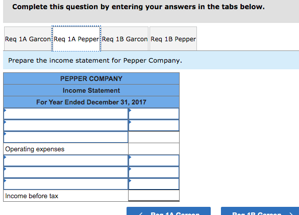 Complete this question by entering your answers in the tabs below.
Req 1A Garcon Req 1A Pepper Req 1B Garcon Req 1B Pepper
Prepare the income statement for Pepper Company.
PEPPER COMPANY
Income Statement
For Year Ended December 31, 2017
Operating expenses
Income before tax
Rog 10 Go
Reg 1 R Gor
