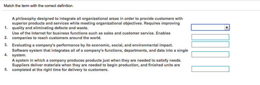 Match the term with the correct definition.
A philosophy designed to integrate all organizational areas in order to provide customers with
superior products and services while meeting organizational objectives. Requires improving
1. quality and eliminating defects and waste.
Use of the Internet for business functions such as sales and customer service. Enables
2. companies to reach customers around the world.
3. Evaluating a company's performance by its economic, social, and environmental impact.
Software system that integrates all of a company's functions, departments, and data into a single
4. system.
A system in which a company produces products just when they are needed to satisfy needs.
Suppliers deliver materials when they are needed to begin production, and finished units are
5. completed at the right time for delivery to customers.
