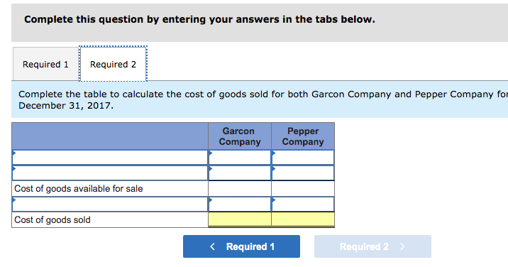 Complete this question by entering your answers in the tabs below.
Required 1
Required 2
Complete the table to calculate the cost of goods sold for both Garcon Company and Pepper Company for
December 31, 2017.
Garcon
Pepper
Company
Company
Cost of goods available for sale
Cost of goods sold
< Required 1
Required 2 >
