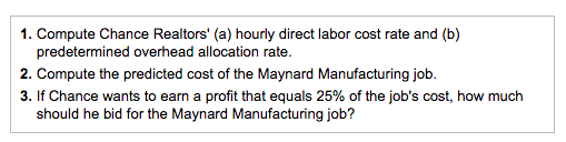 1. Compute Chance Realtors' (a) hourly direct labor cost rate and (b)
predetermined overhead allocation rate.
2. Compute the predicted cost of the Maynard Manufacturing job.
3. If Chance wants to earn a profit that equals 25% of the job's cost, how much
should he bid for the Maynard Manufacturing job?

