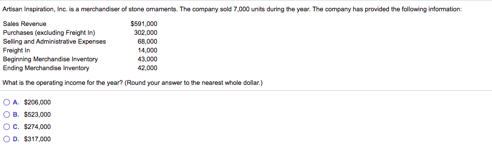 Artisan Inspiration, Inc. is a merchandiser of stone ornaments. The company sold 7,000 units during the year. The company has provided the following information:
Sales Revenue
$591,000
Purchases (excluding Freight In)
Selling and Administrative Expenses
Freight In
Beginning Merchandise Inventory
Ending Merchandise Inventory
302.000
68,000
14.000
43,000
42,000
What is the operating income for the year? (Round your answer to the nearest whole dollar.)
O A. $206,000
O B. $523,000
OC. $274,000
O D. $317,000
