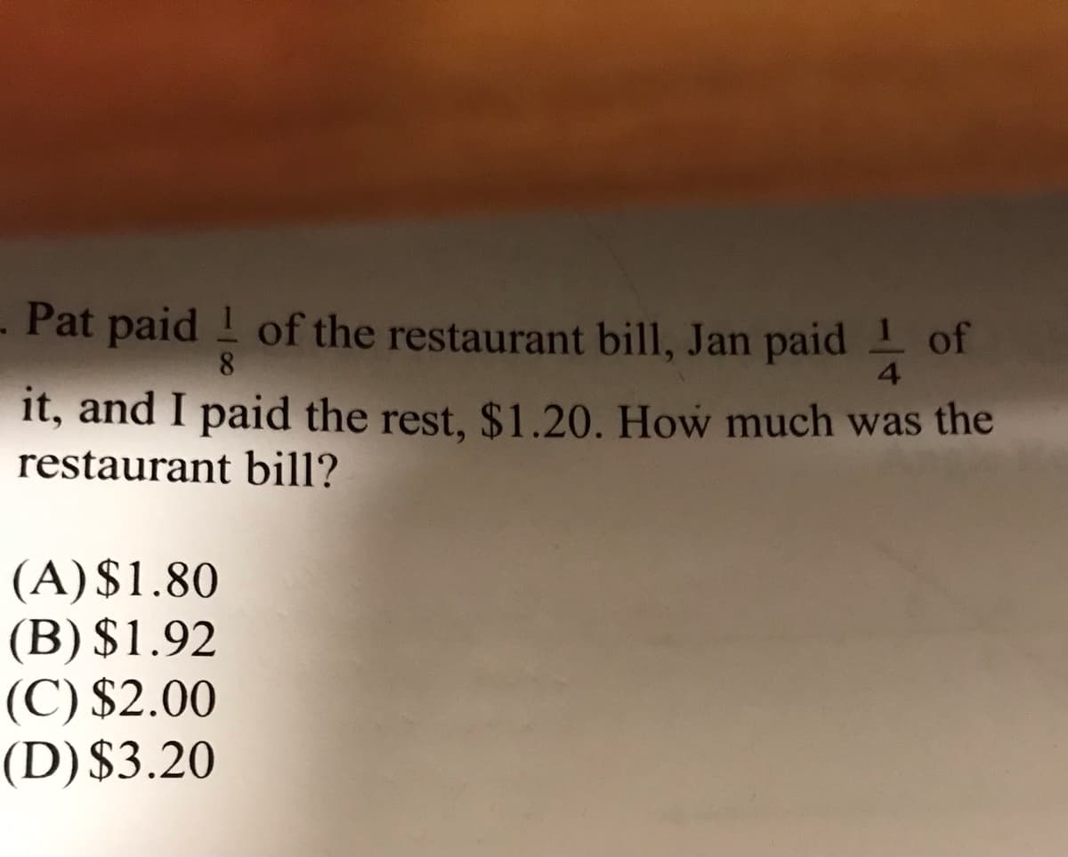 - Pat paid ! of the restaurant bill, Jan paid of
8
4.
it, and I paid the rest, $1.20. How much was the
restaurant bill?
(A)$1.80
(B) $1.92
(C) $2.00
(D)$3.20
