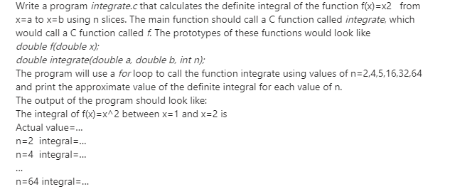 Write a program integrate.c that calculates the definite integral of the function f(x)=x2 from
x=a to x=b using n slices. The main function should call a C function called integrate, which
would call a C function called f. The prototypes of these functions would look like
double f(double x);
double integrate(double a, double b, int n);
The program will use a for loop to call the function integrate using values of n=2,4,5,16,32,64
and print the approximate value of the definite integral for each value of n.
The output of the program should look like:
The integral of f(x)=x^2 between x=1 and x=2 is
Actual value=.
n=2 integral=.
n=4 integral=.
...
n=64 integral=.
