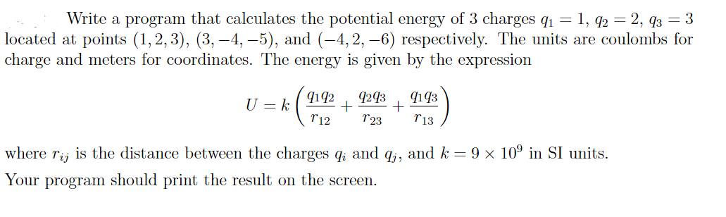 Write a program that calculates the potential energy of 3 charges q1 = 1, q2 = 2, q3 = 3
located at points (1,2, 3), (3, –4, –5), and (-4, 2, –6) respectively. The units are coulombs for
charge and meters for coordinates. The energy is given by the expression
9293
9193
9142
+
T12
U = k
r23
T13
where
is the distance between the charges q; and q;, and k = 9 × 10º in SI units.
Tij
Your
program should print the result on the screen.
